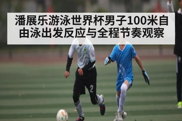 潘展乐游泳世界杯男子100米自由泳出发反应与全程节奏观察