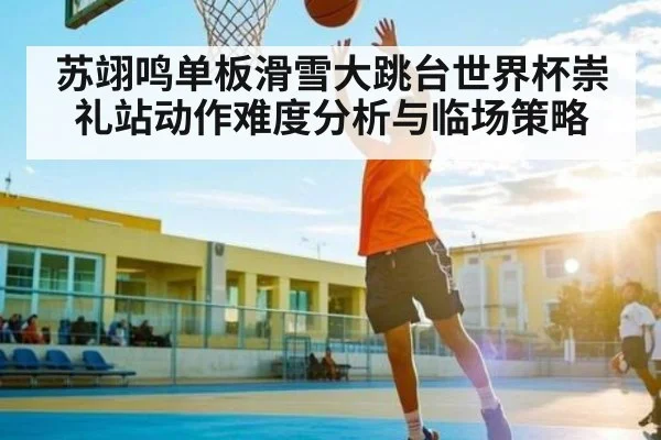 苏翊鸣单板滑雪大跳台世界杯崇礼站动作难度分析与临场策略