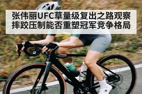 张伟丽UFC草量级复出之路观察摔跤压制能否重塑冠军竞争格局